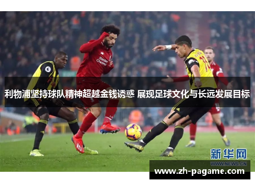 利物浦坚持球队精神超越金钱诱惑 展现足球文化与长远发展目标