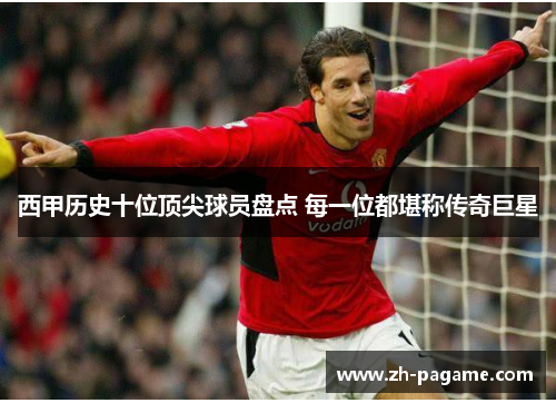 西甲历史十位顶尖球员盘点 每一位都堪称传奇巨星