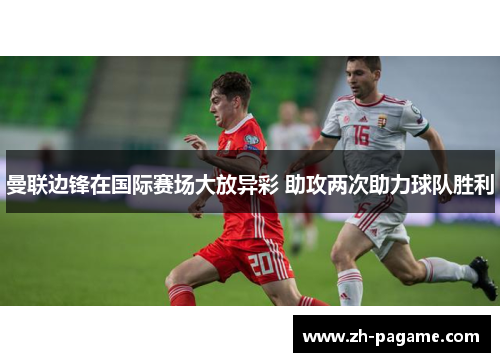曼联边锋在国际赛场大放异彩 助攻两次助力球队胜利