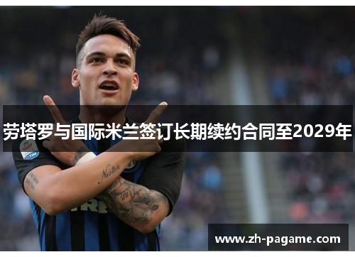 劳塔罗与国际米兰签订长期续约合同至2029年