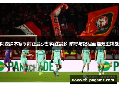 阿森纳本赛季射正最少却染红最多 防守与纪律面临双重挑战