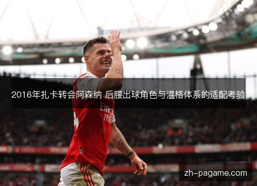 2016年扎卡转会阿森纳 后腰出球角色与温格体系的适配考验